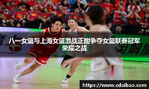 八一女篮与上海女篮激战正酣争夺女篮联赛冠军荣耀之战
